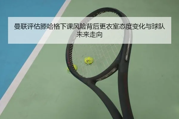 曼联评估滕哈格下课风险背后更衣室态度变化与球队未来走向
