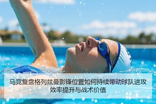 马竞复盘格列兹曼影锋位置如何持续带动球队进攻效率提升与战术价值