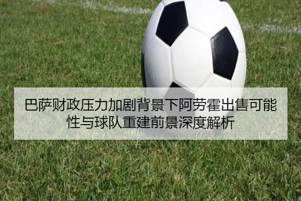 巴萨财政压力加剧背景下阿劳霍出售可能性与球队重建前景深度解析