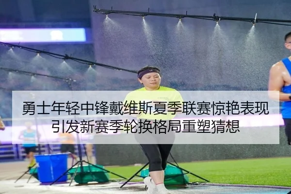 勇士年轻中锋戴维斯夏季联赛惊艳表现引发新赛季轮换格局重塑猜想