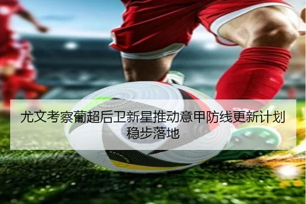 尤文考察葡超后卫新星推动意甲防线更新计划稳步落地
